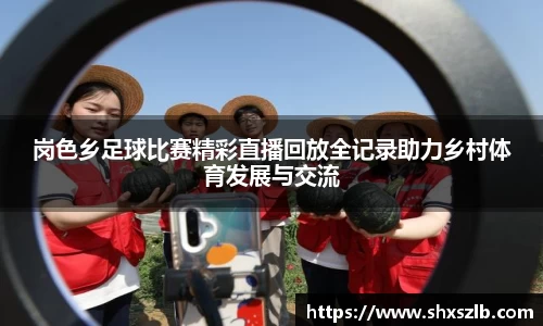 岗色乡足球比赛精彩直播回放全记录助力乡村体育发展与交流